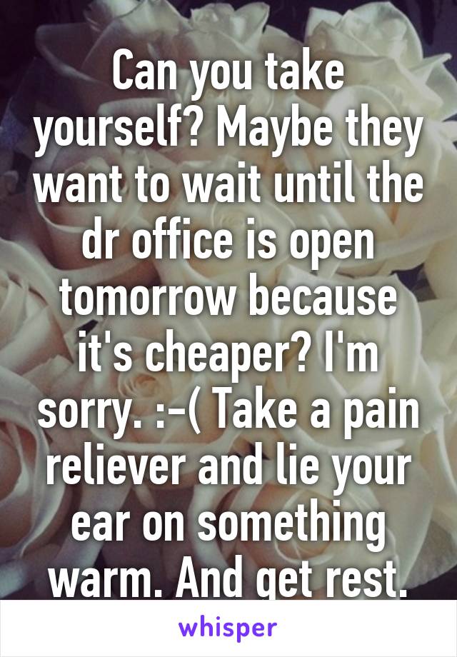 Can you take yourself? Maybe they want to wait until the dr office is open tomorrow because it's cheaper? I'm sorry. :-( Take a pain reliever and lie your ear on something warm. And get rest.