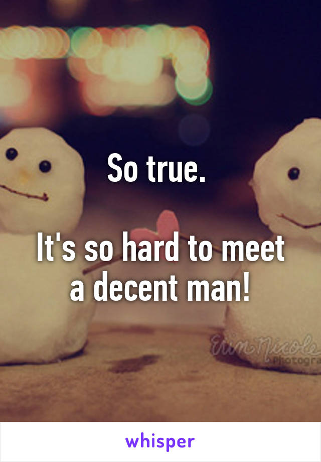 So true. 

It's so hard to meet a decent man!