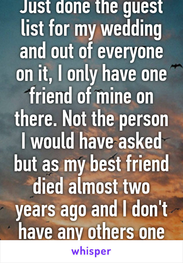 Just done the guest list for my wedding and out of everyone on it, I only have one friend of mine on there. Not the person I would have asked but as my best friend died almost two years ago and I don't have any others one is better than none 