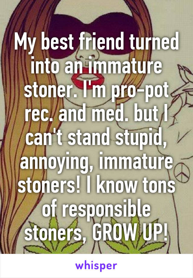 My best friend turned into an immature stoner. I'm pro-pot rec. and med. but I can't stand stupid, annoying, immature stoners! I know tons of responsible stoners, GROW UP!