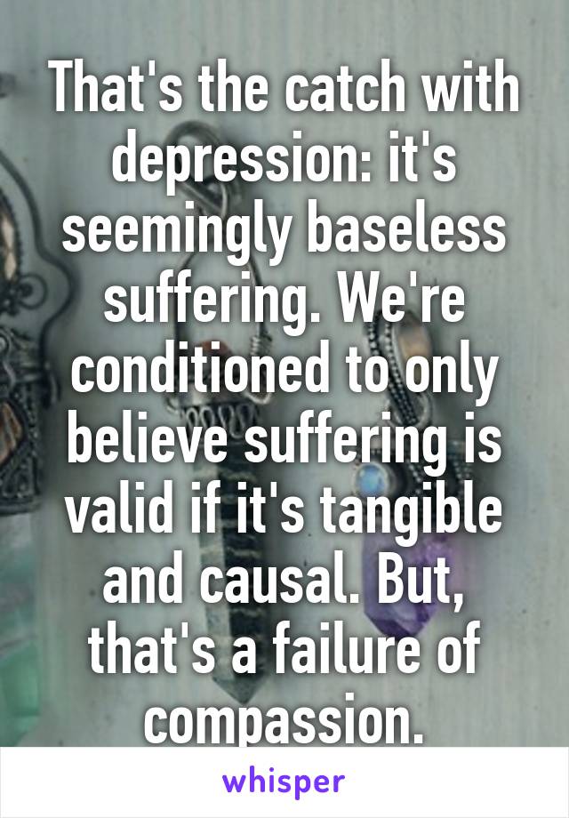 That's the catch with depression: it's seemingly baseless suffering. We're conditioned to only believe suffering is valid if it's tangible and causal. But, that's a failure of compassion.