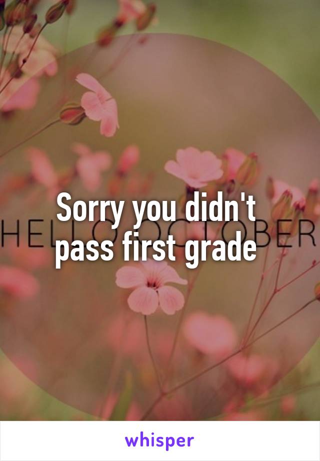 Sorry you didn't 
pass first grade 