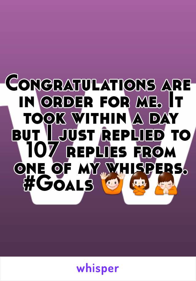 Congratulations are in order for me. It took within a day but I just replied to 107 replies from one of my whispers. #Goals 🙌🙅🙏