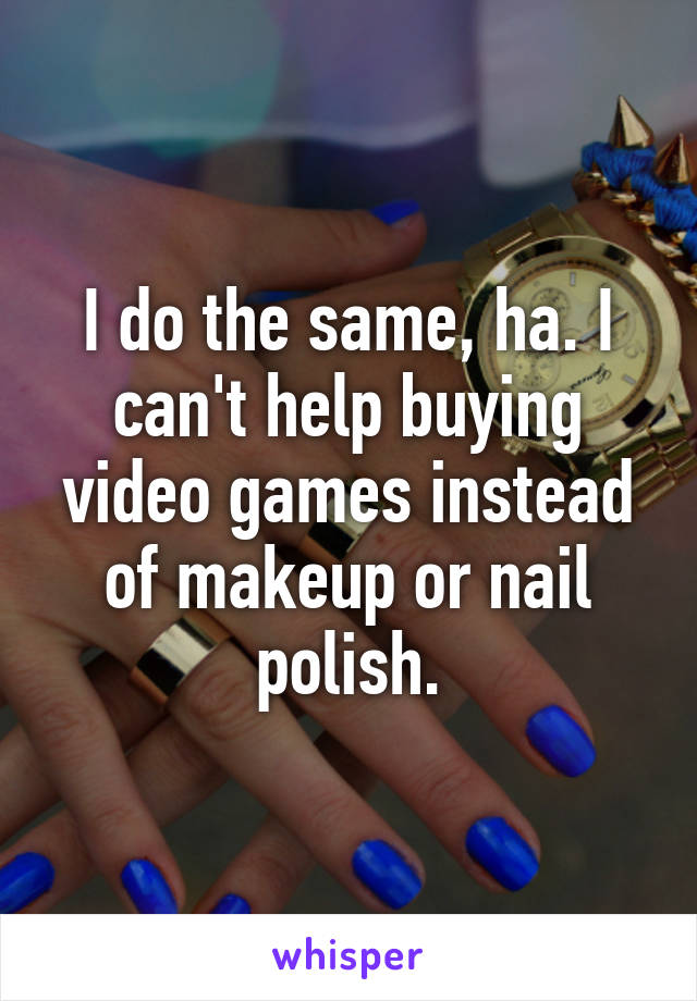 I do the same, ha. I can't help buying video games instead of makeup or nail polish.