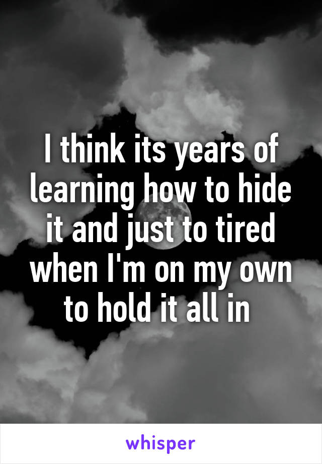 I think its years of learning how to hide it and just to tired when I'm on my own to hold it all in 