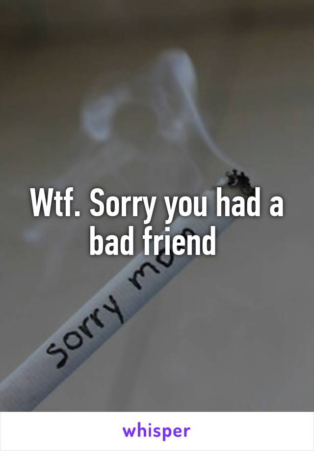 Wtf. Sorry you had a bad friend 