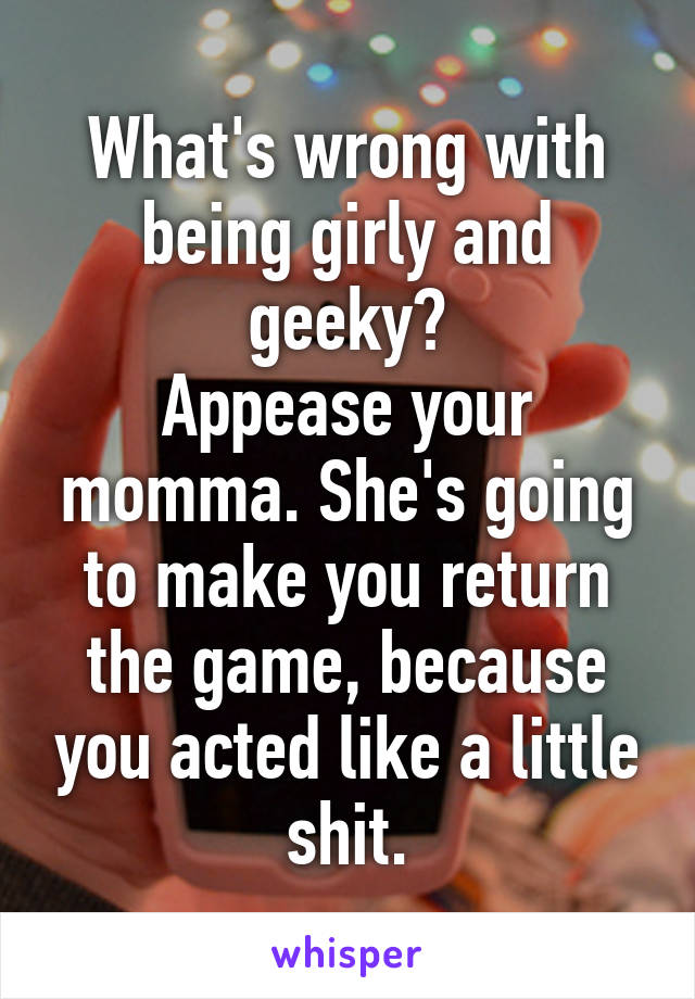 What's wrong with being girly and geeky?
Appease your momma. She's going to make you return the game, because you acted like a little shit.