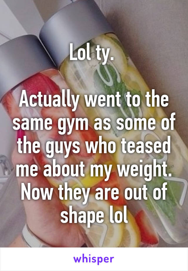 Lol ty. 

Actually went to the same gym as some of the guys who teased me about my weight. Now they are out of shape lol