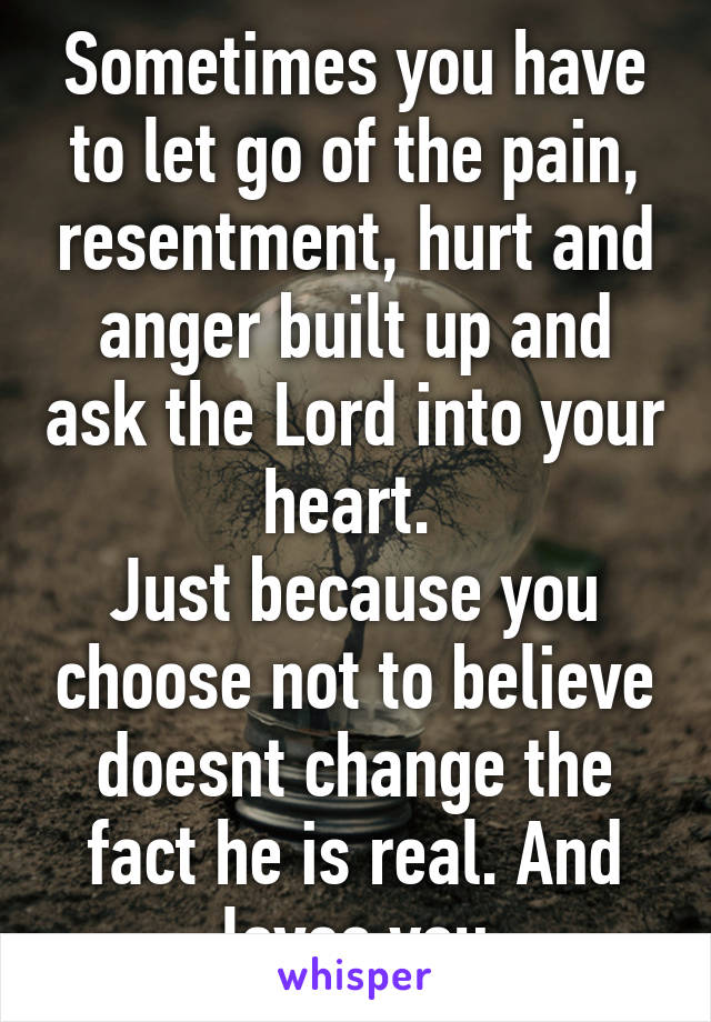 Sometimes you have to let go of the pain, resentment, hurt and anger built up and ask the Lord into your heart. 
Just because you choose not to believe doesnt change the fact he is real. And loves you