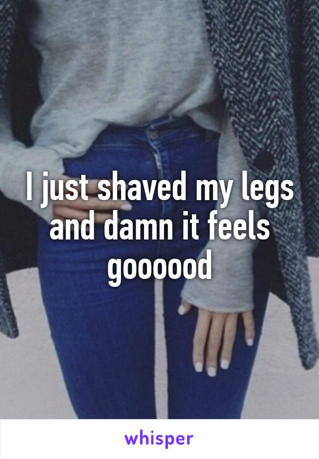 I just shaved my legs and damn it feels goooood