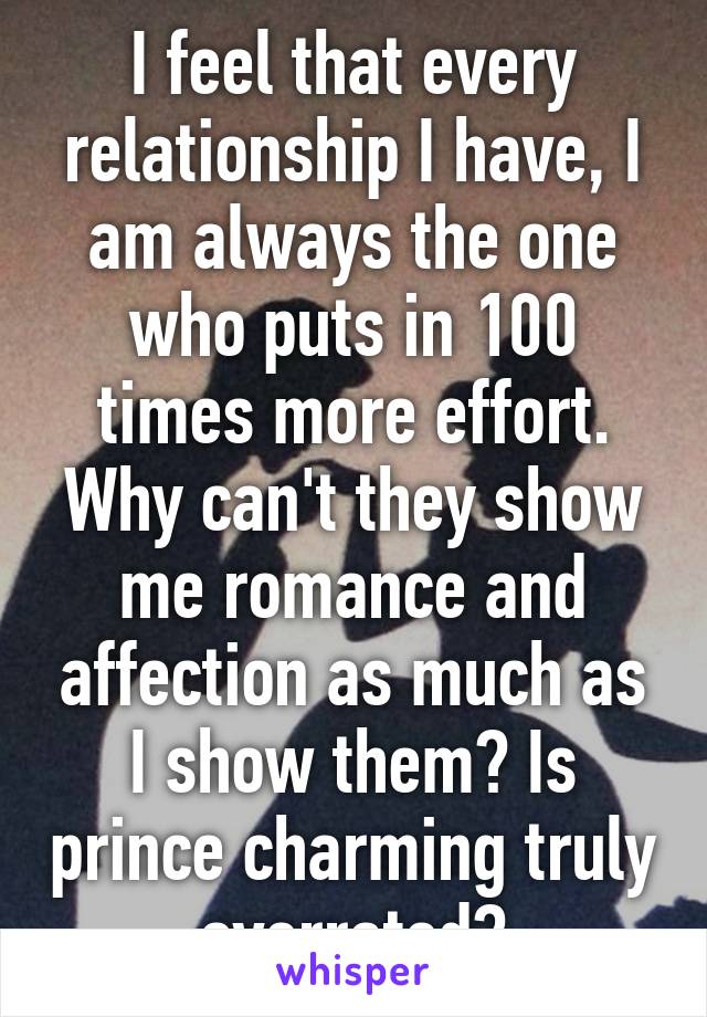 I feel that every relationship I have, I am always the one who puts in 100 times more effort. Why can't they show me romance and affection as much as I show them? Is prince charming truly overrated?