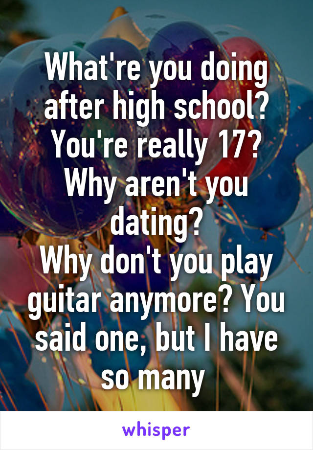 What're you doing after high school?
You're really 17?
Why aren't you dating?
Why don't you play guitar anymore? You said one, but I have so many 