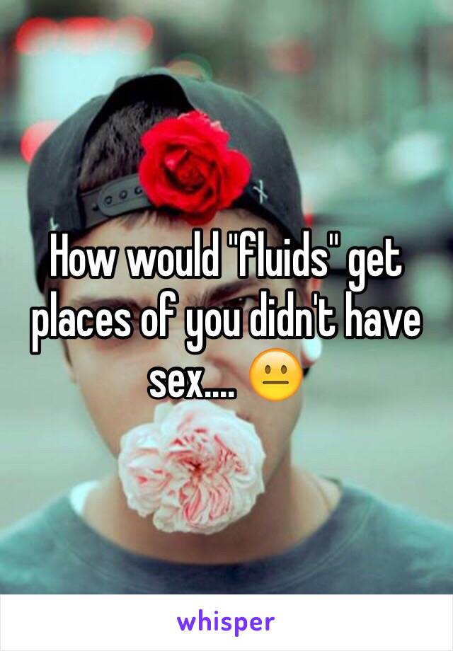 How would "fluids" get places of you didn't have sex.... 😐