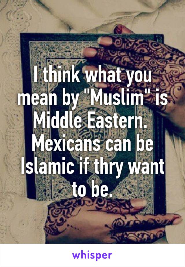 I think what you mean by "Muslim" is Middle Eastern.  Mexicans can be Islamic if thry want to be.