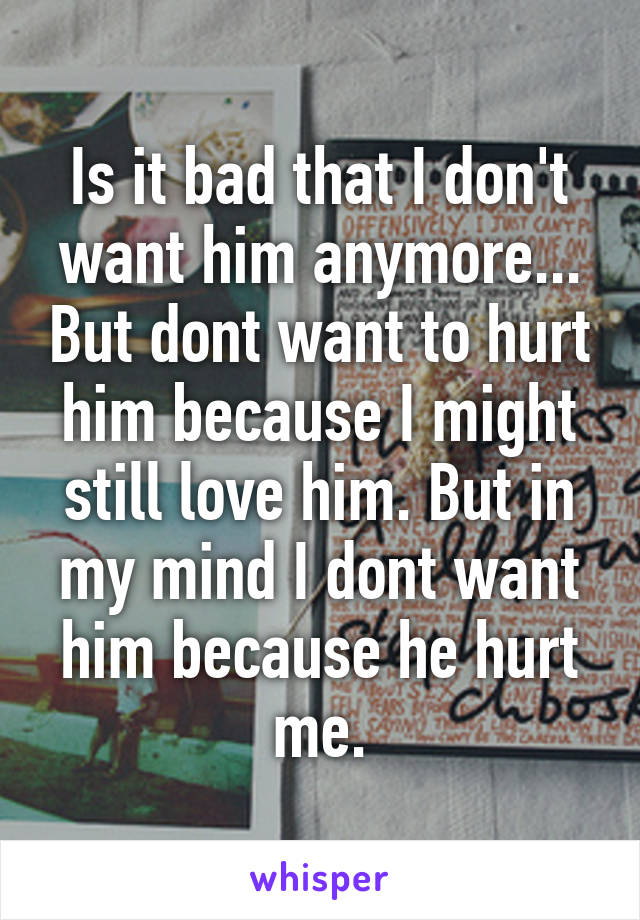 Is it bad that I don't want him anymore... But dont want to hurt him because I might still love him. But in my mind I dont want him because he hurt me.