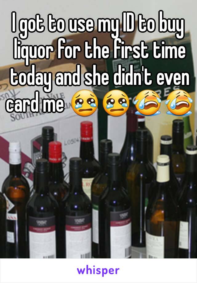 I got to use my ID to buy liquor for the first time today and she didn't even card me 😢😢😭😭