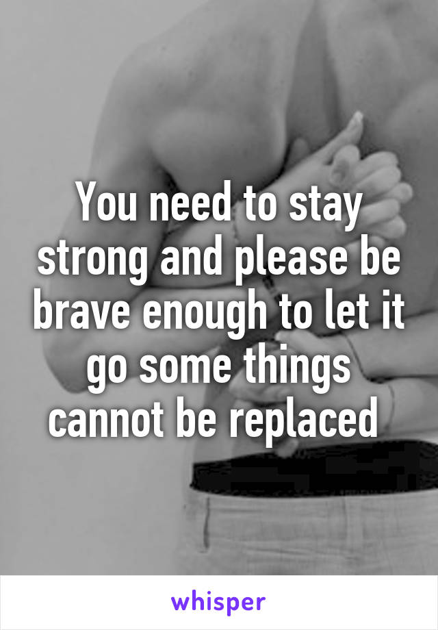 You need to stay strong and please be brave enough to let it go some things cannot be replaced 