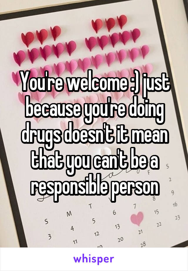 You're welcome :) just because you're doing drugs doesn't it mean that you can't be a responsible person