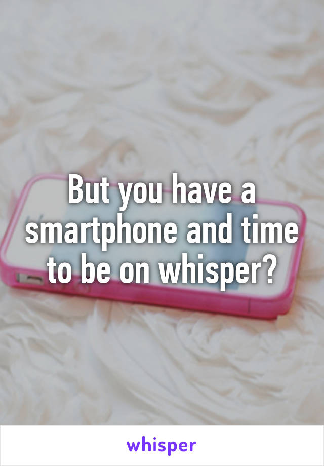 But you have a smartphone and time to be on whisper?
