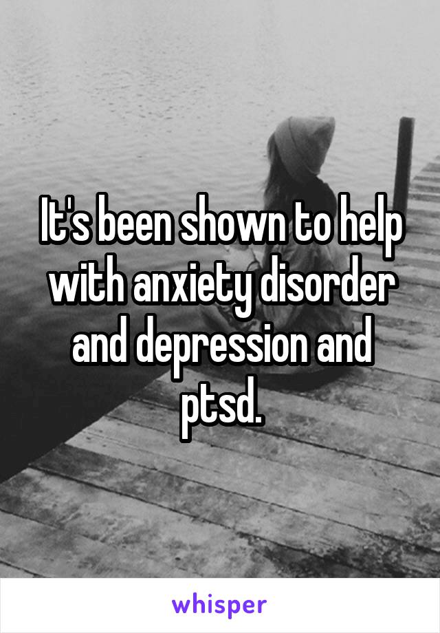 It's been shown to help with anxiety disorder and depression and ptsd.