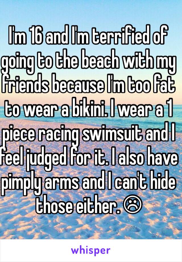 I'm 16 and I'm terrified of going to the beach with my friends because I'm too fat to wear a bikini. I wear a 1 piece racing swimsuit and I feel judged for it. I also have pimply arms and I can't hide those either. ☹