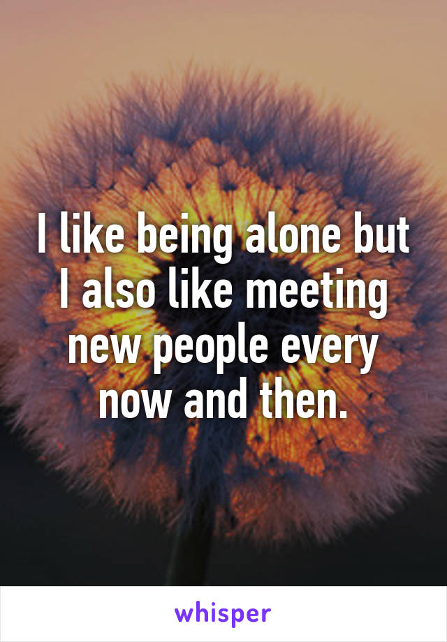 I like being alone but I also like meeting new people every now and then.