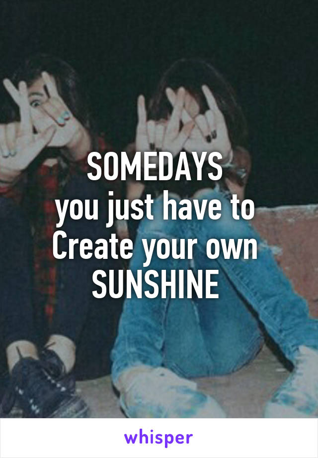 SOMEDAYS 
you just have to 
Create your own 
SUNSHINE 