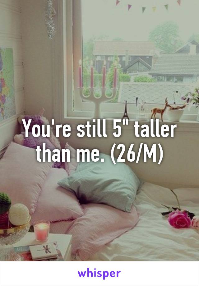 You're still 5" taller than me. (26/M)