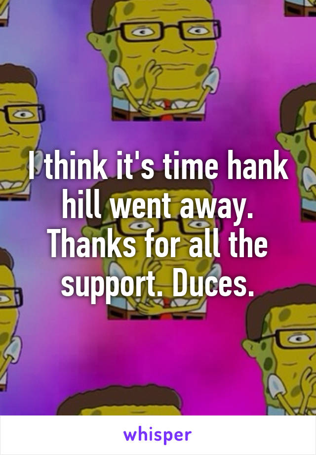 I think it's time hank hill went away. Thanks for all the support. Duces.