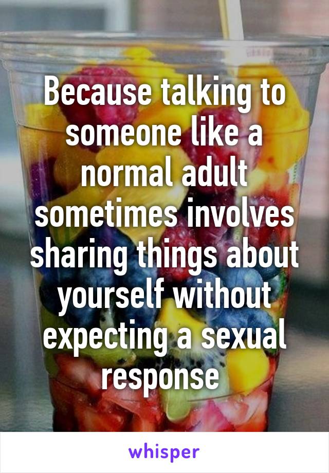 Because talking to someone like a normal adult sometimes involves sharing things about yourself without expecting a sexual response 