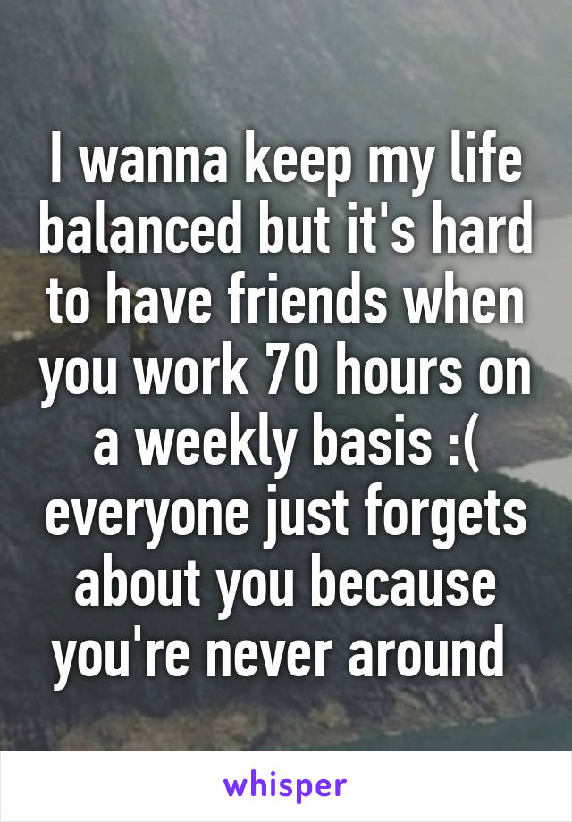 I wanna keep my life balanced but it's hard to have friends when you work 70 hours on a weekly basis :( everyone just forgets about you because you're never around 