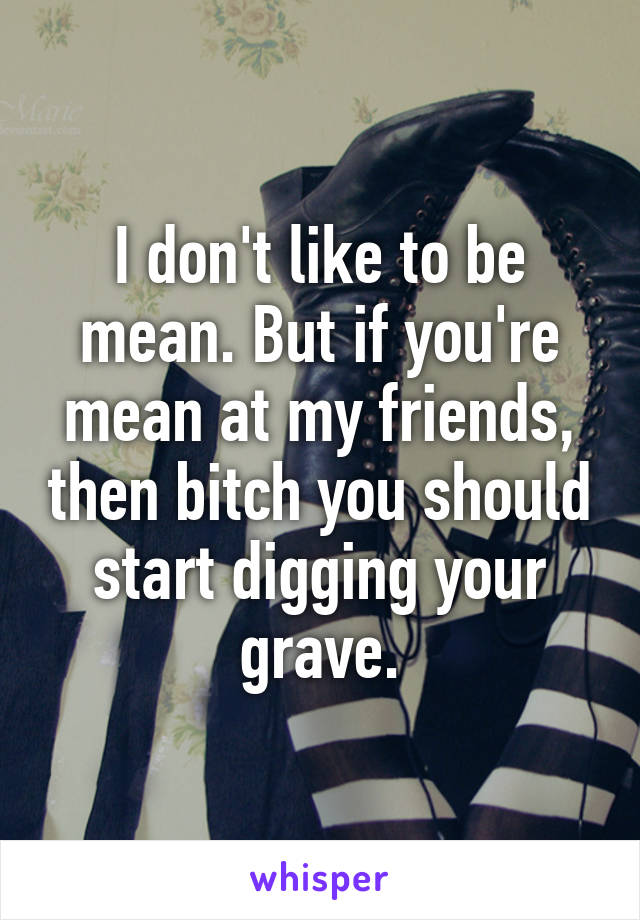 I don't like to be mean. But if you're mean at my friends, then bitch you should start digging your grave.