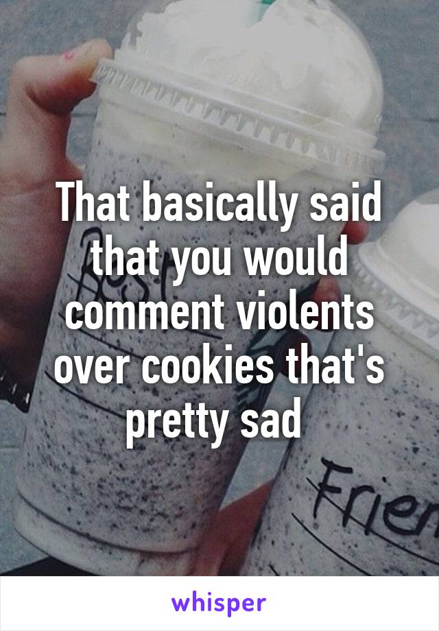 That basically said that you would comment violents over cookies that's pretty sad 