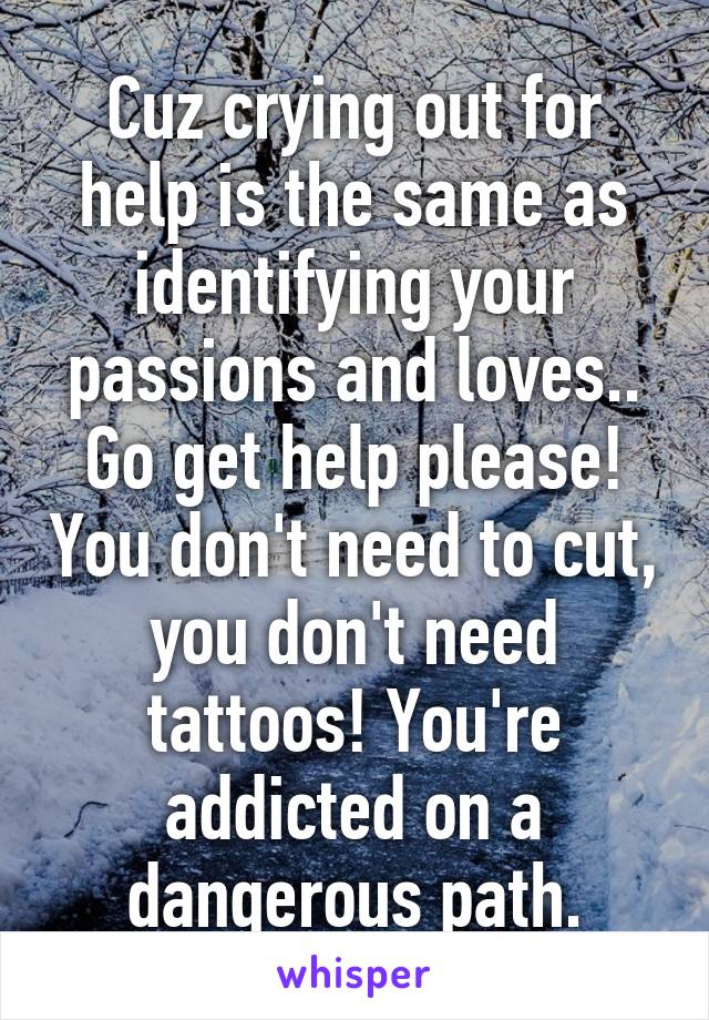 Cuz crying out for help is the same as identifying your passions and loves.. Go get help please! You don't need to cut, you don't need tattoos! You're addicted on a dangerous path.