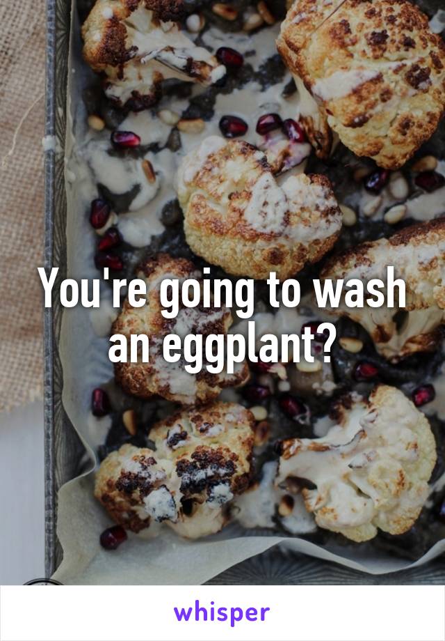 You're going to wash an eggplant?