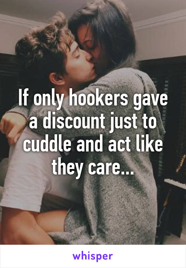 If only hookers gave a discount just to cuddle and act like they care...