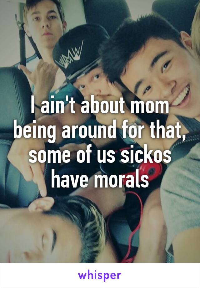 I ain't about mom being around for that, some of us sickos have morals