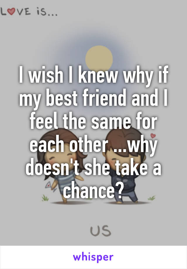 I wish I knew why if my best friend and I feel the same for each other ...why doesn't she take a chance?