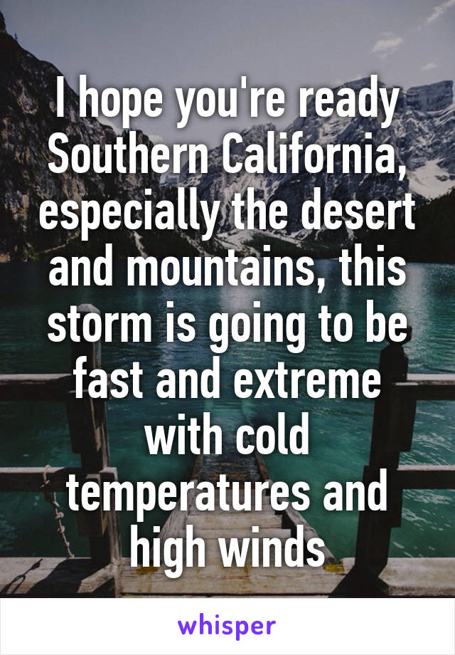 I hope you're ready Southern California, especially the desert and mountains, this storm is going to be fast and extreme with cold temperatures and high winds