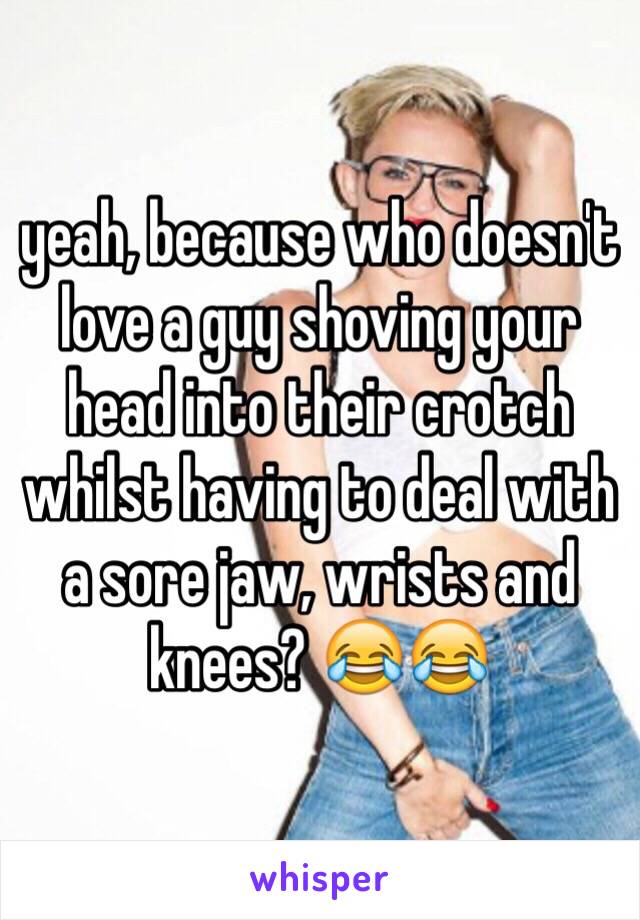 yeah, because who doesn't love a guy shoving your head into their crotch whilst having to deal with a sore jaw, wrists and knees? 😂😂