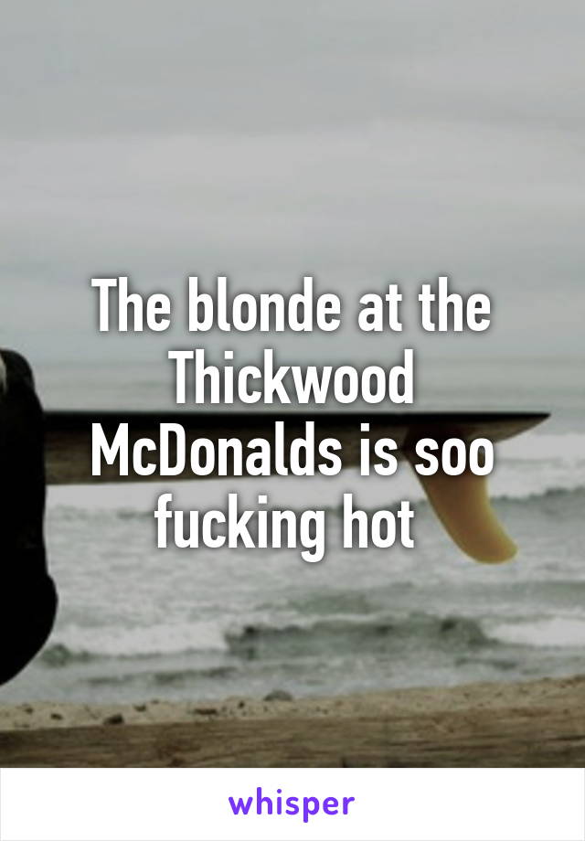 The blonde at the Thickwood McDonalds is soo fucking hot 