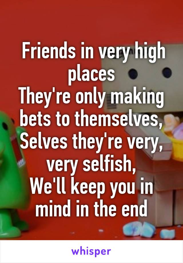  Friends in very high places
They're only making bets to themselves,
Selves they're very, very selfish,
We'll keep you in mind in the end