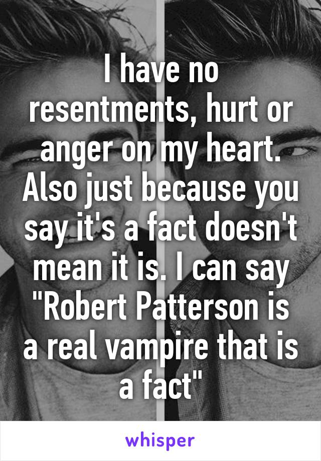 I have no resentments, hurt or anger on my heart. Also just because you say it's a fact doesn't mean it is. I can say "Robert Patterson is a real vampire that is a fact"