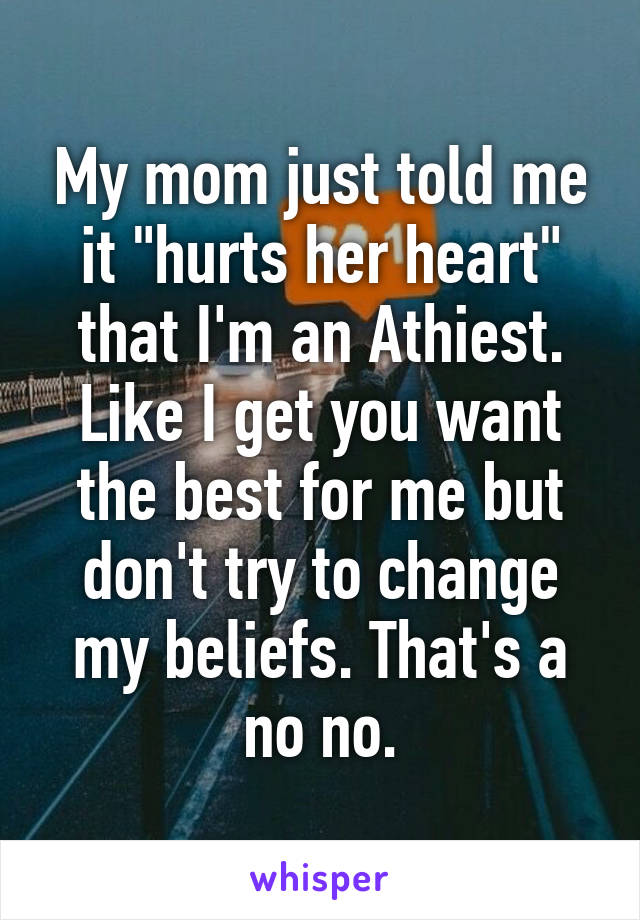 My mom just told me it "hurts her heart" that I'm an Athiest. Like I get you want the best for me but don't try to change my beliefs. That's a no no.