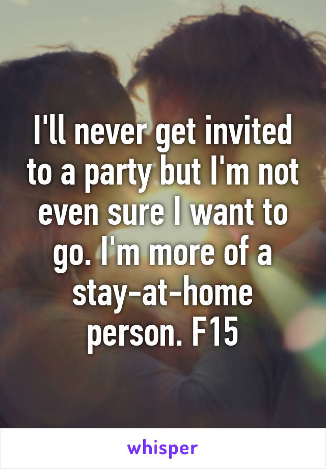 I'll never get invited to a party but I'm not even sure I want to go. I'm more of a stay-at-home person. F15