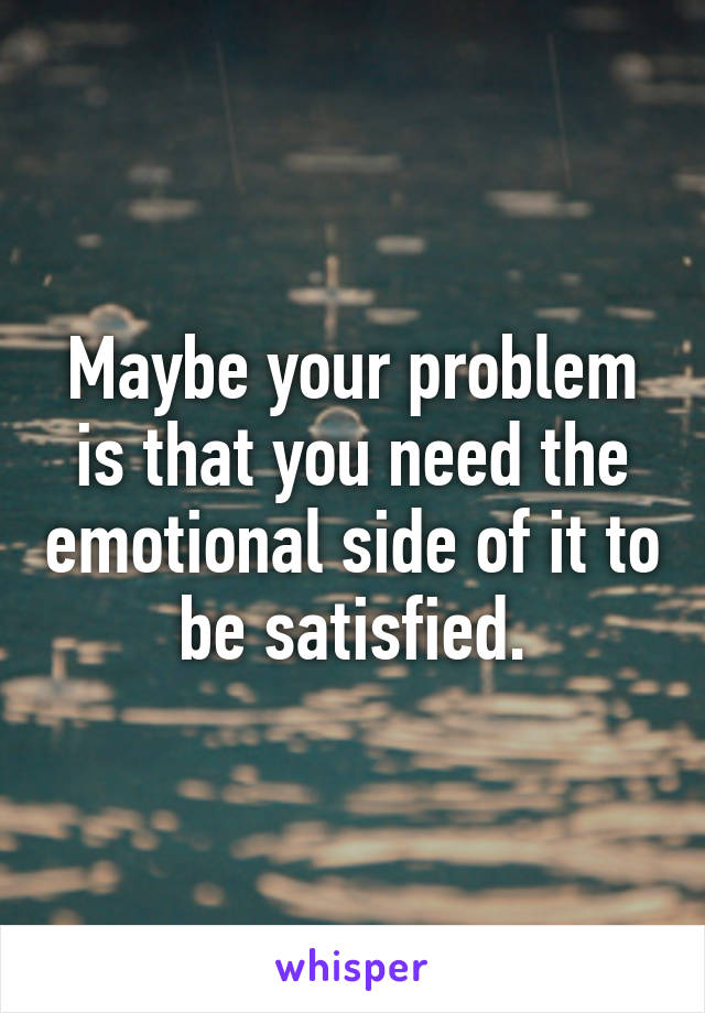 Maybe your problem is that you need the emotional side of it to be satisfied.