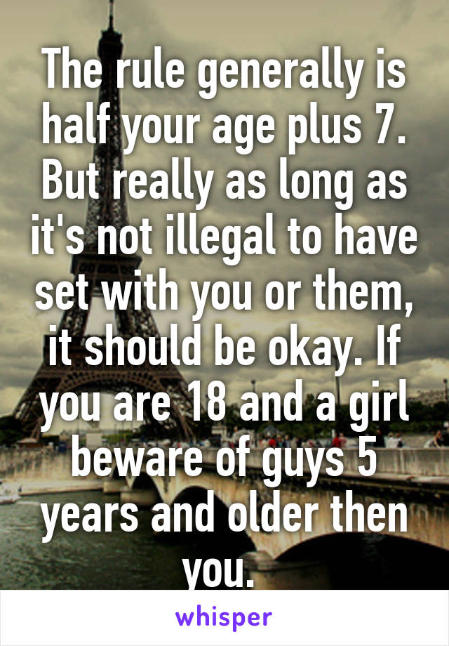 The rule generally is half your age plus 7. But really as long as it's not illegal to have set with you or them, it should be okay. If you are 18 and a girl beware of guys 5 years and older then you. 