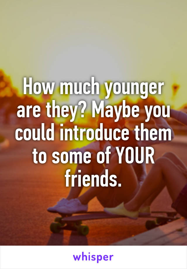 How much younger are they? Maybe you could introduce them to some of YOUR friends.