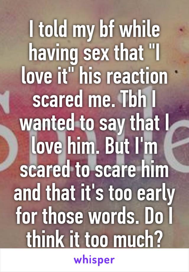 I told my bf while having sex that "I love it" his reaction scared me. Tbh I wanted to say that I love him. But I'm scared to scare him and that it's too early for those words. Do I think it too much?