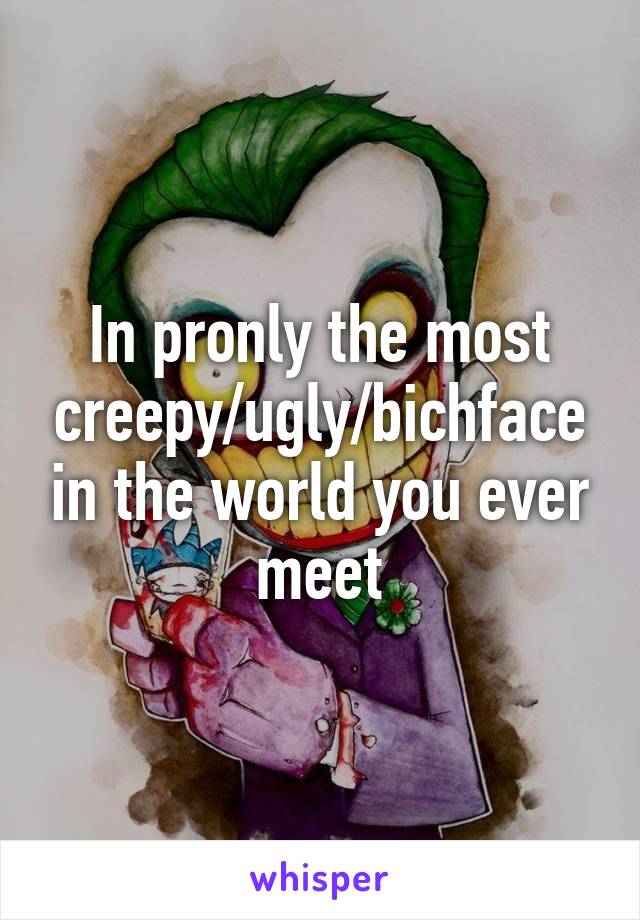 In pronly the most creepy/ugly/bichface in the world you ever meet